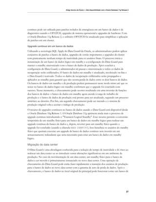 Artigo técnico da Oracle — Alta disponibilidade com o Oracle Database 11g Release 2




contínuo pode ser utilizada para patches isolados de emergência em um banco de dados e de
diagnóstico usando o OPATCH, upgrades de sistema operacional e upgrades de hardware. Com
o Oracle Database 11g Release 2, o utilitário OPATCH foi atualizado para simplificar a aplicação
de patches em um cluster.

Upgrade contínuo em um banco de dados

Utilizando a tecnologia SQL Apply do Data Guard da Oracle, os administradores podem aplicar
conjuntos de patches a banco de dados, upgrades de versão importantes e upgrades de cluster
com praticamente nenhum tempo de inatividade para os usuários finais. O processo inicia a
instanciação de um banco de dados lógico em standby e a configuração do Data Guard para
manter o standby sincronizado com o banco de dados de produção. Apos concluir a
configuração do Data Guard, o administrador irá pausar a sincronização e todos os dados de
recuperação serão enfileirados. O banco de dados em standby é atualizado, recolocado on-line e
o Data Guard é reativado. Todos os dados de recuperação enfileirados serão propagados e
aplicados ao standby para garantir que não ocorra perda de dados entre os dois bancos de dados.
Os bancos de dados em standby e de produção podem permanecer neste modo misto até que os
testes no banco de dados lógico em standby confirmem que o upgrade foi concluído com
sucesso. Nesse momento, o chaveamento pode ocorrer resultando em uma inversão de funções
dos bancos de dados: o banco de dados em standby agora atende à carga de trabalho de
produção e o banco de dados de produção está pronto para ser atualizado, seguindo um processo
simétrico ao descrito. Por fim, um segundo chaveamento pode ser iniciado e o sistema de
produção original volta a aceitar o tráfego de produção.
O recurso de upgrades contínuos no banco de dados usando o Data Guard está disponível desde
o Oracle Database 10g Release 1. O Oracle Database 11g aprimora ainda mais o processo de
upgrade contínuo introduzindo o "Transient Logical Standby". Esse recurso permite a conversão
temporária de um standby físico para um banco de dados em standby lógico para realizar um
upgrade contínuo do banco de dados e, depois, reverter para um standby físico quando o
upgrade for concluído (usando a cláusula KEEP IDENTITY). Isso beneficia os usuários do standby
físico que queiram executar um upgrade de banco de dados contínuo sem investir em um
armazenamento redundante que seria necessário para criar um banco de dados em standby
lógico.

Migração do data center
O Data Guard é uma abordagem conhecida para a redução do tempo de inatividade e do risco ao
realocar um data center ou ao introduzir outras alterações significativas em um ambiente de
produção. No caso da movimentação de um data center, um standby físico para o banco de
dados a ser movido é primeiramente instanciado no novo data center. Uma operação de
chaveamento do Data Guard pode então fazer rapidamente a transição dos usuários de produção
para o banco de dados no novo data center com a garantia de zero de perda de dados. Após o
chaveamento, o banco de dados no local original do principal pode funcionar como um banco de




                                                                                                                   27
 