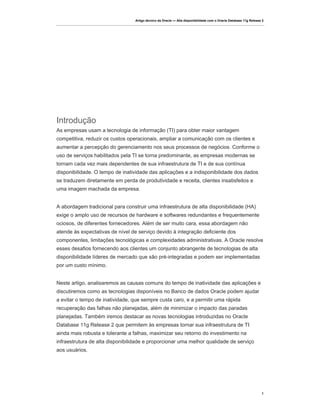Artigo técnico da Oracle — Alta disponibilidade com o Oracle Database 11g Release 2




Introdução
As empresas usam a tecnologia de informação (TI) para obter maior vantagem
competitiva, reduzir os custos operacionais, ampliar a comunicação com os clientes e
aumentar a percepção do gerenciamento nos seus processos de negócios. Conforme o
uso de serviços habilitados pela TI se torna predominante, as empresas modernas se
tornam cada vez mais dependentes de sua infraestrutura de TI e de sua contínua
disponibilidade. O tempo de inatividade das aplicações e a indisponibilidade dos dados
se traduzem diretamente em perda de produtividade e receita, clientes insatisfeitos e
uma imagem machada da empresa.


A abordagem tradicional para construir uma infraestrutura de alta disponibilidade (HA)
exige o amplo uso de recursos de hardware e softwares redundantes e frequentemente
ociosos, de diferentes fornecedores. Além de ser muito cara, essa abordagem não
atende às expectativas de nível de serviço devido à integração deficiente dos
componentes, limitações tecnológicas e complexidades administrativas. A Oracle resolve
esses desafios fornecendo aos clientes um conjunto abrangente de tecnologias de alta
disponibilidade líderes de mercado que são pré-integradas e podem ser implementadas
por um custo mínimo.


Neste artigo, analisaremos as causas comuns do tempo de inatividade das aplicações e
discutiremos como as tecnologias disponíveis no Banco de dados Oracle podem ajudar
a evitar o tempo de inatividade, que sempre custa caro, e a permitir uma rápida
recuperação das falhas não planejadas, além de minimizar o impacto das paradas
planejadas. Também iremos destacar as novas tecnologias introduzidas no Oracle
Database 11g Release 2 que permitem às empresas tornar sua infraestrutura de TI
ainda mais robusta e tolerante a falhas, maximizar seu retorno do investimento na
infraestrutura de alta disponibilidade e proporcionar uma melhor qualidade de serviço
aos usuários.




                                                                                                                   1
 