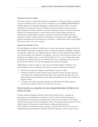 Artigo técnico da Oracle — Alta disponibilidade com o Oracle Database 11g Release 2




Redefinição on-line de tabelas

Conforme evoluem os requisitos dos negócios, as aplicações e os bancos de dados que suportam
os negócios também evoluem. Através do uso estratégico do pacote DBMS_REDEFINITION
(também disponível no Enterprise Manager), os administradores podem reduzir o tempo de
inatividade em manutenções de banco de dados permitindo alterações em uma estrutura de
tabela, enquanto continuam a suportar um sistema de produção on-line. Os administradores que
utilizam essa API permitem que os usuários finais acessem a tabela original, incluindo as
operações insert/update/delete, enquanto o processo de manutenção modifica uma cópia
temporária da tabela. A tabela temporária normalmente é sincronizada com a tabela original e,
quando os procedimentos de manutenção são concluídos, o administrador realiza a sincronização
final e ativa a tabela com a nova estrutura.

Upgrade de aplicações on-line

O Oracle Database 11g Release 2 introduz novos recursos que permitem o upgrade on-line com
disponibilidade ininterrupta da aplicação. Após a conclusão da instalação do upgrade, a aplicação
sem upgrade e a aplicação com o upgrade podem ser usadas ao mesmo tempo. Portanto, todas as
novas sessões podem usar a aplicação com upgrade, e uma sessão existente pode continuar a usar
a aplicação sem upgrade até que o usuário decida finalizá-la. Uma vez que não haja mais sessões
da aplicação sem upgrade, ela pode ser inutilizada. Sendo assim, a aplicação como um todo tira
proveito do "hot rollover" da versão sem upgrade para a versão com upgrade.
A Redefinição com base na edição é o novo recurso do Oracle Database 11g Release 2 que
permite upgrades on-line da aplicação. Ela engloba os seguintes componentes funcionais:
 •   Alterações de código são instaladas na privacidade de uma nova edição.
 •   Alterações de dados são feitas de forma segura, gravando somente em novas colunas ou
     novas tabelas não visualizadas pela edição antiga. Uma visualização de edição exibe uma
     projeção diferente de uma tabela em cada edição para permitir que elas vejam somente suas
     próprias colunas.
 •   Um trigger entre edições propaga as alterações de dados feitas pela edição antiga nas
     colunas da nova edição ou (em um "hot-rollover") vice-versa.

Gerenciando as soluções de alta disponibilidade do Banco de
dados Oracle
O Oracle Enterprise Manager 10g Grid Control (Oracle Grid Control) é a interface de
gerenciamento recomendada para um ambiente Oracle. O Oracle Grid Control fornece a
funcionalidade de gerenciamento centralizado para a infraestrutura completa de TI da Oracle,
incluindo sistemas que executam tecnologias da Oracle e tecnologia de outras empresas. Com um
amplo conjunto de ferramentas de administração, configuração, gerenciamento,
provisionamento, monitoramento total e segurança, o Oracle Grid Control reduz o custo e a
complexidade do gerenciamento de ambientes de Grid Computing, ao mesmo tempo em que




                                                                                                                    29
 