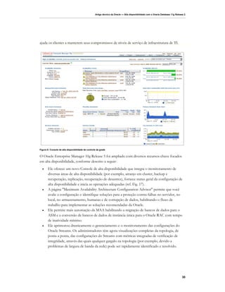 Artigo técnico da Oracle — Alta disponibilidade com o Oracle Database 11g Release 2




ajuda os clientes a manterem seus compromissos de níveis de serviço de infraestrutura de TI.




Figura 8: Console de alta disponibilidade de controle da grade


O Oracle Enterprise Manager 10g Release 5 foi ampliado com diversos recursos-chave focados
em alta disponibilidade, conforme descrito a seguir:
  •    Ele oferece um novo Console de alta disponibilidade que integra o monitoramento de
       diversas áreas de alta disponibilidade (por exemplo, arranjo em cluster, backup e
       recuperação, replicação, recuperação de desastres), fornece status geral da configuração de
       alta disponibilidade e inicia as operações adequadas (ref. Fig. 17).
  •    A página "Maximum Availability Architecture Configuration Advisor" permite que você
       avalie a configuração e identifique soluções para a proteção contra falhas no servidor, no
       local, no armazenamento, humanas e de corrupção de dados, habilitando o fluxo de
       trabalho para implementar as soluções recomendadas da Oracle.
  •    Ele permite mais automação da MAA habilitando a migração de bancos de dados para o
       ASM e a conversão de bancos de dados de instância única para o Oracle RAC com tempo
       de inatividade mínimo.
  •    Ele aprimorou drasticamente o gerenciamento e o monitoramento das configurações do
       Oracle Streams. Os administradores têm agora visualizações completas da topologia, de
       ponta a ponta, das configurações do Streams com métricas integradas de verificação de
       integridade, através das quais qualquer gargalo na topologia (por exemplo, devido a
       problemas de largura de banda da rede) pode ser rapidamente identificado e resolvido.




                                                                                                                                   30
 