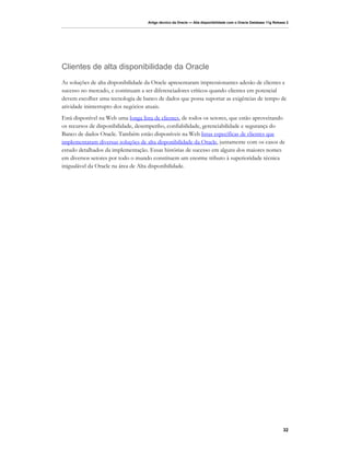 Artigo técnico da Oracle — Alta disponibilidade com o Oracle Database 11g Release 2




Clientes de alta disponibilidade da Oracle
As soluções de alta disponibilidade da Oracle apresentaram impressionantes adesão de clientes e
sucesso no mercado, e continuam a ser diferenciadores críticos quando clientes em potencial
devem escolher uma tecnologia de banco de dados que possa suportar as exigências de tempo de
atividade ininterrupto dos negócios atuais.
Está disponível na Web uma longa lista de clientes, de todos os setores, que estão aproveitando
os recursos de disponibilidade, desempenho, confiabilidade, gerenciabilidade e segurança do
Banco de dados Oracle. Também estão disponíveis na Web listas específicas de clientes que
implementaram diversas soluções de alta disponibilidade da Oracle, juntamente com os casos de
estudo detalhados da implementação. Essas histórias de sucesso em alguns dos maiores nomes
em diversos setores por todo o mundo constituem um enorme tributo à superioridade técnica
inigualável da Oracle na área de Alta disponibilidade.




                                                                                                                   32
 