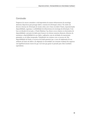 Artigo técnico da Oracle — Alta disponibilidade com o Oracle Database 11g Release 2




Conclusão
Empresas de sucesso entendem a vital importância de manter infraestruturas de tecnologia
altamente disponíveis para proteger dados e sistemas de informação críticos. No núcleo de
diversos sistemas de informação de missão crítica está o banco de dados Oracle, responsável pela
disponibilidade, segurança e confiabilidade da infraestrutura de tecnologia da informação. Com
base em décadas de inovação, o Oracle Database 11g oferece novas soluções revolucionárias de
disponibilidade e proteção de dados para fornecer aos clientes maneiras altamente eficientes de
maximizar a disponibilidade de seus dados e aplicações, seja em atividades de manutenção
planejadas ou em falhas inesperadas. Trabalhando em conjunto com os recursos de Alta
disponibilidade da Oracle, os recursos de Grade garantem que o custo de implantação de seu
ambiente de banco de dados e de adaptação às necessidades em constante mudança dos negócios
será significativamente menor do que você teria que gastar no passado para obter resultados
equivalentes.




                                                                                                                   33
 
