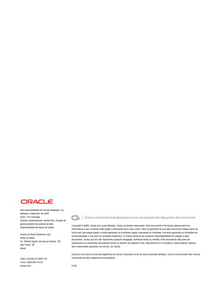 Alta disponibilidade do Oracle Database 11g
Release 2 Setembro de 2009
Autor: Cris Pedregal
Autores colaboradores: Ashish Ray, Equipe de
gerenciamento de produto de alta
                                               Copyright © 2009, Oracle e/ou suas afiliadas. Todos os direitos reservados. Este documento é fornecido apenas para fins
disponibilidade de banco de dados
                                               informativos e seu conteúdo está sujeito a alterações sem aviso prévio. Não há garantias de que este documento esteja isento de
                                               erros nem que esteja sujeito a outras garantias ou condições legais, expressas ou implícitas, incluindo garantias ou condições de
Oracle do Brasil Sistemas Ltda.
                                               comercialização e uso para um propósito específico. A Oracle isenta-se de qualquer responsabilidade em relação a este
Sede no Brasil
                                               documento, sendo que ele não representa qualquer obrigação contratual direta ou indireta. Este documento não pode ser
Av. Alfredo Egydio de Souza Aranha, 100
                                               reproduzido ou transmitido de qualquer forma ou através de qualquer meio, seja eletrônico ou mecânico, para qualquer objetivo,
São Paulo, SP
                                               sem a permissão expressa, por escrito, da Oracle.
Brasil

                                               Oracle é uma marca comercial registrada da Oracle Corporation e/ou de suas empresas afiliadas. Outros nomes podem ser marcas

CNPJ: 59.456.277/0001-76                       comerciais de seus respectivos proprietários.

Fone: 0-800-891-44-33
oracle.com                                     0109
 