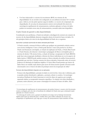 Artigo técnico da Oracle — Alta disponibilidade com o Oracle Database 11g Release 2




    •   Um fator relacionado é o retorno do investimento (ROI) nos sistemas de alta
        disponibilidade. Se um servidor está configurado em um ambiente de cluster N+1 voltado
        para o failover, ele não pode suportar carga de trabalho e os recursos de computação são
        desperdiçados. Se um array de armazenamento remoto está recebendo bits através da
        tecnologia de espelhamento de armazenamento, nenhuma aplicação ou banco de dados
        podem ser montados nesse array de armazenamento, causando ainda mais desperdício.

O jeito Oracle de garantir a alta disponibilidade
Considerando esses problemas, a Oracle tem adotado a abordagem de construir um conjunto de
recursos de alta disponibilidade altamente integrados dentro do kernel do banco de dados. Os
três princípios básicos da visão de alta disponibilidade da Oracle são os seguintes.

Aproveitar a proteção aprimorada de dados otimizada pela Oracle

    A Oracle entende a estrutura de blocos melhor que qualquer um, permitindo soluções nativas
    com recursos inteligentes. Como a Oracle pode detectar o mais cedo possível se um bloco
    Oracle está fisicamente corrompido, as soluções de replicação da Oracle, o Oracle Data Guard
    e o Oracle Streams, irão detectar e interromper a propagação de blocos corrompidos para os
    sistemas de destino. 2 Da mesma forma, a solução de backup e recuperação da Oracle (RMAN)
    pode fazer uma recuperação detalhada e eficiente dos blocos individuais em vez de arquivos de
    dados inteiros. O RMAN pode também rastrear os blocos alterados da melhor forma possível,
    garantindo que seja feito o backup somente dos blocos alterados, fornecendo então um recurso
    poderoso de eliminação de duplicatas implícito. O Active Data Guard permite que bancos de
    dados físicos em standby sejam abertos para acesso de leitura mesmo quando estiverem sendo
    sincronizados com os bancos de dados de produção através da recuperação de mídia. 3

Fornecer alta disponibilidade integrada com as aplicações

    Fornecer alta disponibilidade e proteção de dados no nível de bits e bytes não é suficiente, pois
    as paradas acabam derrubando a aplicação, e, portanto, afetam os usuários. As tecnologias
    inovadoras Flashback da Oracle funcionam no nível de objeto de negócios, por exemplo,
    reparando tabelas ou recuperando transações específicas. As soluções são muito detalhadas e,
    portanto, muito eficientes, sem causar a interrupção do restante do banco de dados. Além



2 As tecnologias de espelhamento de armazenamento não podem fornecer o mesmo nível de proteção
contra a corrupção, pois elas não se beneficiam da validação do Oracle antes que as alterações sejam
aplicadas em volumes remotos.
3 A sobrecarga de tarefas como a geração de relatórios em tempo real ou backups incrementais

rápidos pode agora ser deslocada para o standby físico, para melhor utilização de recursos em
comparação ao espelhamento, que exige que os arrays de armazenamento sejam mantidos off-line.




                                                                                                                         3
 