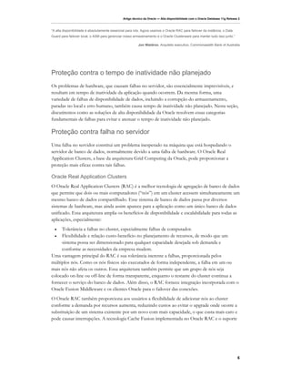 Artigo técnico da Oracle — Alta disponibilidade com o Oracle Database 11g Release 2



“A alta disponibilidade é absolutamente essencial para nós. Agora usamos o Oracle RAC para failover da instância, o Data
Guard para failover local, o ASM para gerenciar nosso armazenamento e o Oracle Clusterware para manter tudo isso junto.”

                                                         Jon Waldron, Arquiteto executivo, Commonwealth Bank of Australia




Proteção contra o tempo de inatividade não planejado
Os problemas de hardware, que causam falhas no servidor, são essencialmente imprevisíveis, e
resultam em tempo de inatividade da aplicação quando ocorrem. Da mesma forma, uma
variedade de falhas de disponibilidade de dados, incluindo a corrupção do armazenamento,
paradas no local e erro humano, também causa tempo de inatividade não planejado. Nesta seção,
discutiremos como as soluções de alta disponibilidade da Oracle resolvem essas categorias
fundamentais de falhas para evitar e atenuar o tempo de inatividade não planejado.

Proteção contra falha no servidor
Uma falha no servidor constitui um problema inesperado na máquina que está hospedando o
servidor de banco de dados, normalmente devido a uma falha de hardware. O Oracle Real
Application Clusters, a base da arquitetura Grid Computing da Oracle, pode proporcionar a
proteção mais eficaz contra tais falhas.

Oracle Real Application Clusters
O Oracle Real Application Clusters (RAC) é a melhor tecnologia de agregação de banco de dados
que permite que dois ou mais computadores (“nós”) em um cluster acessem simultaneamente um
mesmo banco de dados compartilhado. Esse sistema de banco de dados passa por diversos
sistemas de hardware, mas ainda assim aparece para a aplicação como um único banco de dados
unificado. Essa arquitetura amplia os benefícios de disponibilidade e escalabilidade para todas as
aplicações, especialmente:
  •  Tolerância a falhas no cluster, especialmente falhas de computador.
  •  Flexibilidade e relação custo-benefício no planejamento de recursos, de modo que um
     sistema possa ser dimensionado para qualquer capacidade desejada sob demanda e
     conforme as necessidades da empresa mudem.
Uma vantagem principal do RAC é sua tolerância inerente a falhas, proporcionada pelos
múltiplos nós. Como os nós físicos são executados de forma independente, a falha em um ou
mais nós não afeta os outros. Essa arquitetura também permite que um grupo de nós seja
colocado on-line ou off-line de forma transparente, enquanto o restante do cluster continua a
fornecer o serviço do banco de dados. Além disso, o RAC fornece integração incorporada com o
Oracle Fusion Middleware e os clientes Oracle para o failover das conexões.
O Oracle RAC também proporciona aos usuários a flexibilidade de adicionar nós ao cluster
conforme a demanda por recursos aumenta, reduzindo custos ao evitar o upgrade onde ocorre a
substituição de um sistema existente por um novo com mais capacidade, o que custa mais caro e
pode causar interrupções. A tecnologia Cache Fusion implementada no Oracle RAC e o suporte




                                                                                                                                6
 