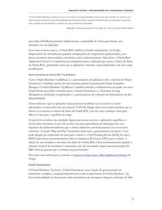 Artigo técnico da Oracle — Alta disponibilidade com o Oracle Database 11g Release 2



“O Oracle Real Application Clusters no Linux nos forneceu uma disponibilidade contínua por cerca de 65% do custo de uma
implementação tradicional. Essa disponibilidade aprimorada de nossos sistemas de atendimento aos pacientes nos permitiu
fazer upgrades de manutenção no sistema com zero de tempo de inatividade.”

                                             Kay Carr, Diretora executiva de Informação, St. Luke's Episcopal Health System




para redes InfiniBand permitem redimensionar a capacidade de forma quase linear, sem
alterações em sua aplicação.
Com esses recursos únicos, o Oracle RAC habilita as Grades empresariais. As Grades
Empresariais são formadas por grandes configurações de componentes padronizados, com
preços acessíveis: processadores, servidores, rede e armazenamento. Além disso, o Oracle Real
Application Clusters é completamente transparente para a aplicação que acessa o banco de dados
do Oracle RAC, permitindo assim que as aplicações existentes sejam implantadas nele sem exigir
modificações.

Aprimoramentos do Oracle RAC 11g Release 2

Com o Oracle Database 11g Release 2, o gerenciamento de aplicações sob o controle do Oracle
Clusterware é facilitado através de uma interface gráfica fornecida pelo Oracle Enterprise
Manager. O Oracle Database 11g Release 2 também introduz a infraestrutura em grade, um novo
Oracle Home que inclui os binários para o Oracle Clusterware e o Automatic Storage
Management, facilitando a implantação e o gerenciamento de softwares da infraestrutura de alta
disponibilidade.
Outra melhoria é que as aplicações nunca precisam modificar suas conexões ao serem
adicionados ou removidos nós nos clusters. O SCAN (Single client access name) permite que os
clientes se conectem ao banco de dados do Oracle RAC com um único endereço tanto para
failover como para o equilíbrio de carga.
Os pools de servidores são entidades lógicas para alocar recursos a aplicações específicas; o
cluster aloca servidores ao pool de acordo com uma especificação de declaração dos seus
requisitos de redimensionamento que o cluster administra automaticamente com os recursos
existentes. A Grade "Plug and Play" automatiza ainda mais o gerenciamento do cluster. Você
pode delegar um subdomínio de rede para o cluster e o Grid Naming Service (GNS) irá usar o
DHCP para alocar automaticamente todos os endereços IP virtuais (VIPs) para o cluster. A
adição de uma instância a um banco de dados do Oracle RAC é feita automaticamente quando o
tamanho do pool de servidores é aumentado; não são necessárias etapas manuais por parte do
DBA além de garantir que o software seja provisionado.
Para obter mais informações, consulte os recursos on-line sobre o Real Application Clusters da
Oracle.

Oracle Clusterware

O Oracle Database 11g inclui o Oracle Clusterware, uma solução de gerenciamento de
clusterware completa e integrada disponível em todas as plataformas do Oracle Database 11g.
Essa funcionalidade de clusterware inclui mecanismos de mensagens, bloqueio, detecção de falha




                                                                                                                               7
 