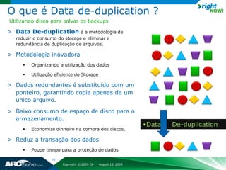 O que é Data de-duplication ?
Utilizando disco para salvar os backups

> Data De-duplication é a metodologia de
  reduzir o consumo do storage e eliminar e
  redundância de duplicação de arquivos.

> Metodologia inovadora
        Organizando a utilização dos dados

        Utilização eficiente do Storage

> Dados redundantes é substituído com um
  ponteiro, garantindo copia apenas de um
  único arquivo.
> Baixo consumo de espaço de disco para o
  armazenamento.
                                                               •Data   De-duplication
        Economize dinheiro na compra dos discos.

> Reduz a transação dos dados
        Poupe tempo para a proteção de dados

                  10
                       Copyright © 2009 CA   August 13, 2009
 
