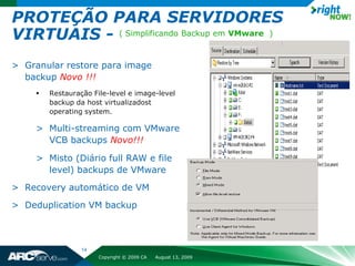 PROTEÇÃO PARA SERVIDORES
VIRTUAIS - ( Simplificando Backup em VMware )
> Granular restore para image
  backup Novo !!!
        Restauração File-level e image-level
         backup da host virtualizadost
         operating system.

     > Multi-streaming com VMware
       VCB backups Novo!!!

     > Misto (Diário full RAW e file
       level) backups de VMware
> Recovery automático de VM
> Deduplication VM backup



                  14
                       Copyright © 2009 CA   August 13, 2009
 