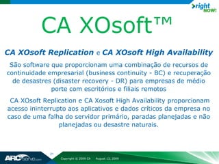 CA XOsoft™
CA XOsoft Replication e CA XOsoft High Availability
 São software que proporcionam uma combinação de recursos de
continuidade empresarial (business continuity - BC) e recuperação
  de desastres (disaster recovery - DR) para empresas de médio
              porte com escritórios e filiais remotos
 CA XOsoft Replication e CA Xosoft High Availability proporcionam
acesso ininterrupto aos aplicativos e dados críticos da empresa no
caso de uma falha do servidor primário, paradas planejadas e não
                 planejadas ou desastre naturais.



             21
                  Copyright © 2009 CA   August 13, 2009
 