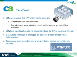 > VMware oferece HA e VMotion como soluções
        Armazenamento compartilhado

        Permite trazer uma máquina virtual on-line em um servidor físico
         diferente

> VMWare está focalizando na disponibilidade da Infra-estrutura Virtual.
> CA XOsoft endereça a proteção de dados e disponibilidade das
  informações.
> CA oferece dois métodos por proteger dados dentro de ambientes
  Virtuais.




                24
                     Copyright © 2009 CA   August 13, 2009
 