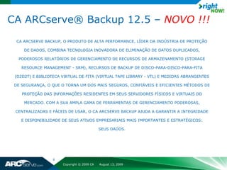 CA ARCserve® Backup 12.5 – NOVO !!!
  CA ARCSERVE BACKUP, O PRODUTO DE ALTA PERFORMANCE, LÍDER DA INDÚSTRIA DE PROTEÇÃO

     DE DADOS, COMBINA TECNOLOGIA INOVADORA DE ELIMINAÇÃO DE DATOS DUPLICADOS,

  PODEROSOS RELATÓRIOS DE GERENCIAMENTO DE RECURSOS DE ARMAZENAMENTO (STORAGE

    RESOURCE MANAGEMENT - SRM), RECURSOS DE BACKUP DE DISCO-PARA-DISCO-PARA-FITA

 (D2D2T) E BIBLIOTECA VIRTUAL DE FITA (VIRTUAL TAPE LIBRARY - VTL) E MEDIDAS ABRANGENTES

 DE SEGURANÇA, O QUE O TORNA UM DOS MAIS SEGUROS, CONFIÁVEIS E EFICIENTES MÉTODOS DE

    PROTEÇÃO DAS INFORMAÇÕES RESIDENTES EM SEUS SERVIDORES FÍSICOS E VIRTUAIS DO

     MERCADO. COM A SUA AMPLA GAMA DE FERRAMENTAS DE GERENCIAMENTO PODEROSAS,

 CENTRALIZADAS E FÁCEIS DE USAR, O CA ARCSERVE BACKUP AJUDA A GARANTIR A INTEGRIDADE

    E DISPONIBILIDADE DE SEUS ATIVOS EMPRESARIAIS MAIS IMPORTANTES E ESTRATÉGICOS:

                                            SEUS DADOS.




                  9
                      Copyright © 2009 CA   August 13, 2009
 