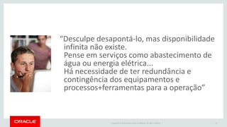 Copyright © 2016 Oracle and/or its affiliates. All rights reserved. |
“Desculpe desapontá-lo, mas disponibilidade
infinita não existe.
Pense em serviços como abastecimento de
água ou energia elétrica...
Há necessidade de ter redundância e
contingência dos equipamentos e
processos+ferramentas para a operação”
15
 