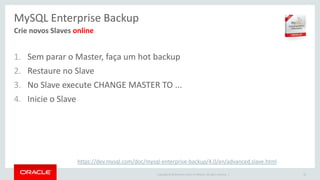 Copyright © 2016 Oracle and/or its affiliates. All rights reserved. |
MySQL Enterprise Backup
1. Sem parar o Master, faça um hot backup
2. Restaure no Slave
3. No Slave execute CHANGE MASTER TO ...
4. Inicie o Slave
32
Crie novos Slaves online
https://dev.mysql.com/doc/mysql-enterprise-backup/4.0/en/advanced.slave.html
 