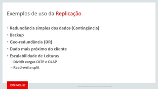 Copyright © 2016 Oracle and/or its affiliates. All rights reserved. |
Exemplos de uso da Replicação
• Redundância simples dos dados (Contingência)
• Backup
• Geo-redundância (DR)
• Dado mais próximo do cliente
• Escalabilidade de Leituras
– Dividir cargas OLTP e OLAP
– Read-write split
 