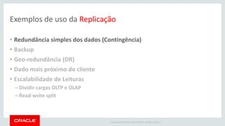 Copyright © 2016 Oracle and/or its affiliates. All rights reserved. |
Exemplos de uso da Replicação
• Redundância simples dos dados (Contingência)
• Backup
• Geo-redundância (DR)
• Dado mais próximo do cliente
• Escalabilidade de Leituras
– Dividir cargas OLTP e OLAP
– Read-write split
 