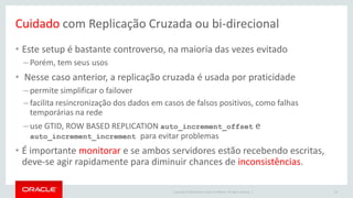 Copyright © 2016 Oracle and/or its affiliates. All rights reserved. |
Cuidado com Replicação Cruzada ou bi-direcional
• Este setup é bastante controverso, na maioria das vezes evitado
– Porém, tem seus usos
• Nesse caso anterior, a replicação cruzada é usada por praticidade
– permite simplificar o failover
– facilita resincronização dos dados em casos de falsos positivos, como falhas
temporárias na rede
– use GTID, ROW BASED REPLICATION auto_increment_offset e
auto_increment_increment para evitar problemas
• É importante monitorar e se ambos servidores estão recebendo escritas,
deve-se agir rapidamente para diminuir chances de inconsistências.
46
 