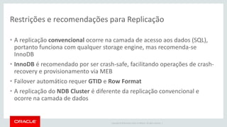 Copyright © 2016 Oracle and/or its affiliates. All rights reserved. |
Restrições e recomendações para Replicação
• A replicação convencional ocorre na camada de acesso aos dados (SQL),
portanto funciona com qualquer storage engine, mas recomenda-se
InnoDB
• InnoDB é recomendado por ser crash-safe, facilitando operações de crash-
recovery e provisionamento via MEB
• Failover automático requer GTID e Row Format
• A replicação do NDB Cluster é diferente da replicação convencional e
ocorre na camada de dados
 