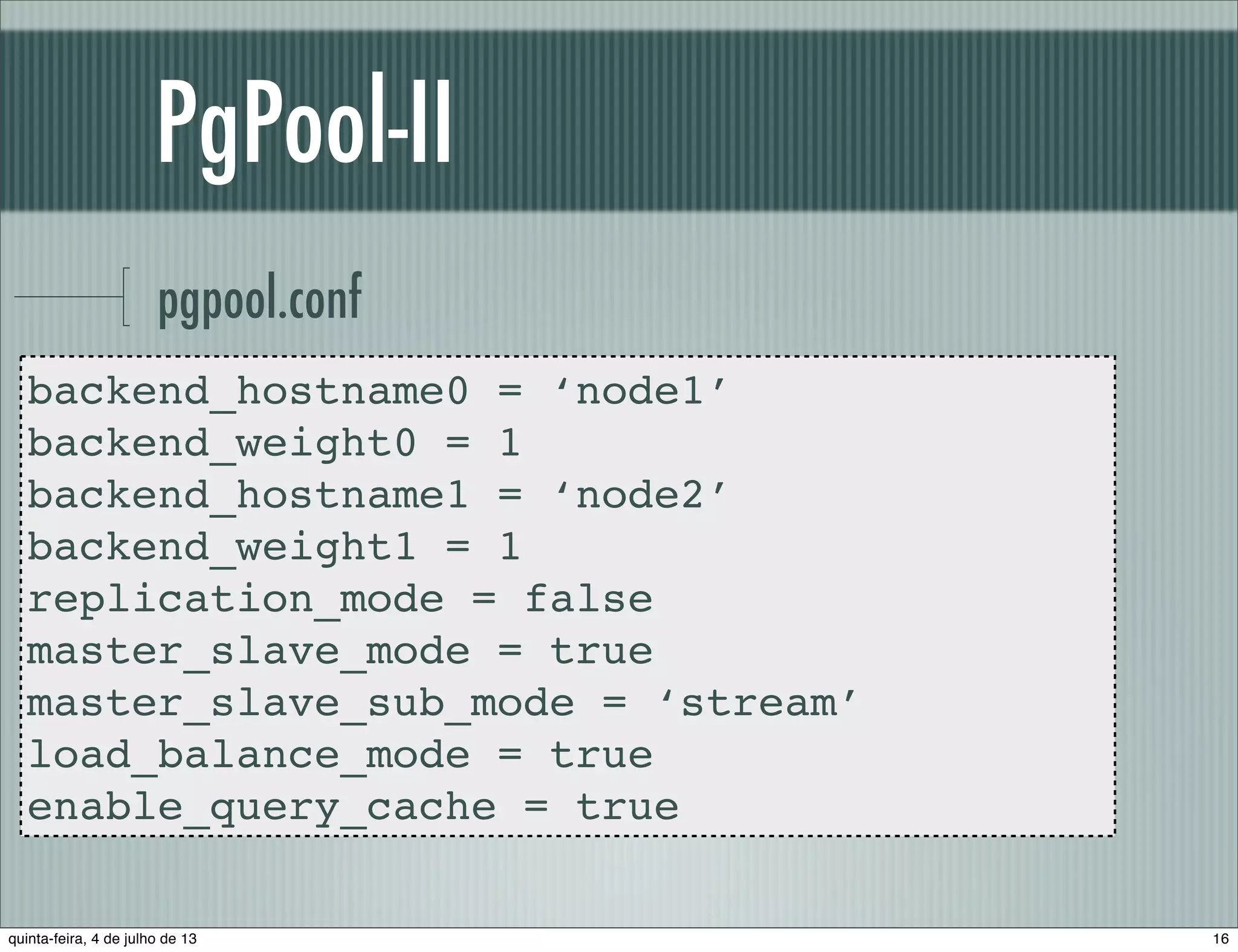 PgPool-II pgpool.conf backend_hostname0 = ‘node1’ backend_weight0 = 1 backend_hostname1 = ‘node2’ backend_weight1 = 1 replication_mode = false master_slave_mode = true master_slave_sub_mode = ‘stream’ load_balance_mode = true enable_query_cache = true 16quinta-feira, 4 de julho de 13 