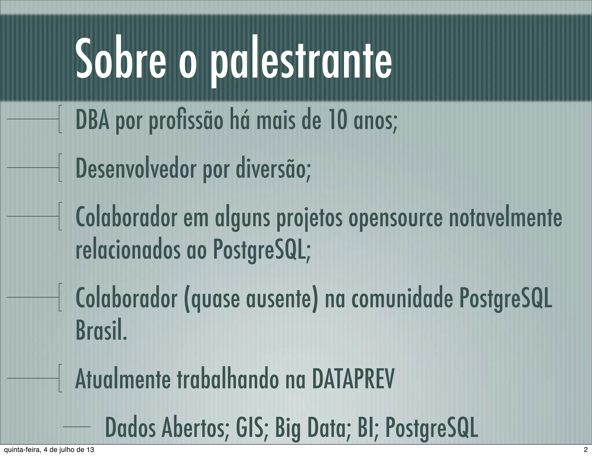 Sobre o palestrante DBA por proﬁssão há mais de 10 anos; Desenvolvedor por diversão; Colaborador em alguns projetos opensource notavelmente relacionados ao PostgreSQL; Colaborador (quase ausente) na comunidade PostgreSQL Brasil. Atualmente trabalhando na DATAPREV Dados Abertos; GIS; Big Data; BI; PostgreSQL 2quinta-feira, 4 de julho de 13 