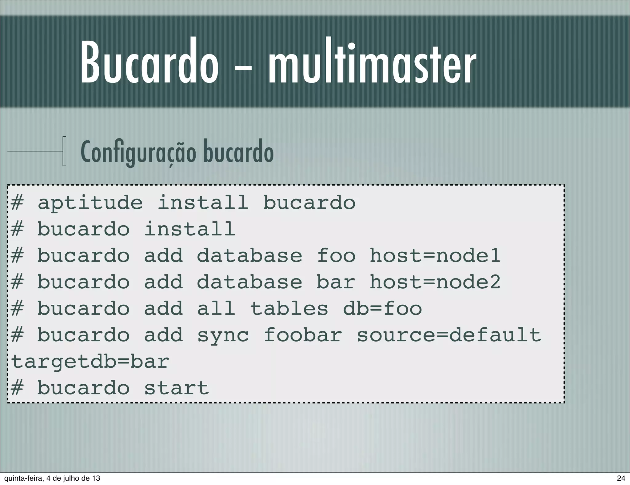Bucardo – multimaster Conﬁguração bucardo # aptitude install bucardo # bucardo install # bucardo add database foo host=node1 # bucardo add database bar host=node2 # bucardo add all tables db=foo # bucardo add sync foobar source=default targetdb=bar # bucardo start 24quinta-feira, 4 de julho de 13 