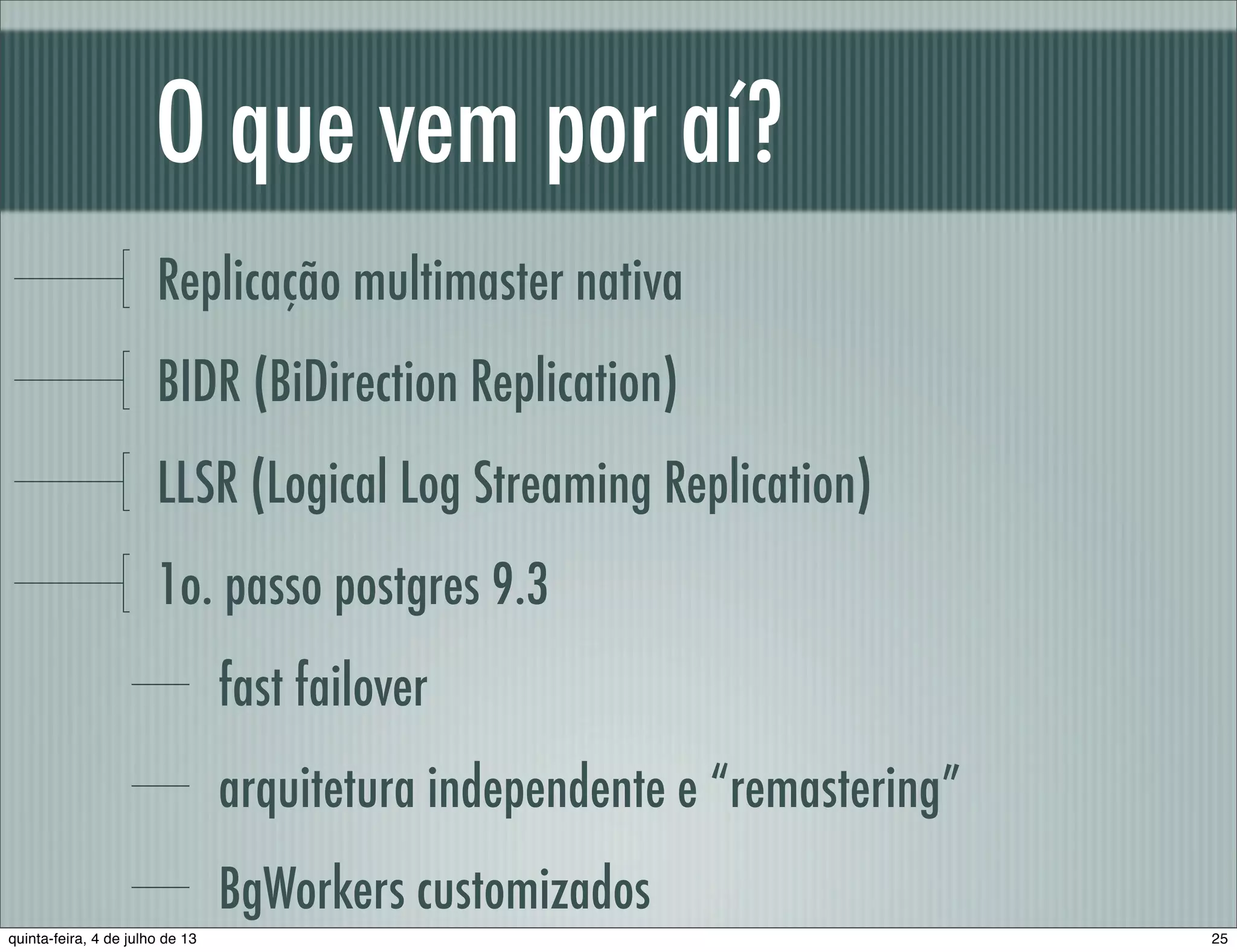 O que vem por aí? Replicação multimaster nativa BIDR (BiDirection Replication) LLSR (Logical Log Streaming Replication) 1o. passo postgres 9.3 fast failover arquitetura independente e “remastering” BgWorkers customizados 25quinta-feira, 4 de julho de 13 