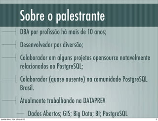 Sobre o palestrante
DBA por proﬁssão há mais de 10 anos;
Desenvolvedor por diversão;
Colaborador em alguns projetos opensource notavelmente
relacionados ao PostgreSQL;
Colaborador (quase ausente) na comunidade PostgreSQL
Brasil.
Atualmente trabalhando na DATAPREV
Dados Abertos; GIS; Big Data; BI; PostgreSQL
2quinta-feira, 4 de julho de 13
 