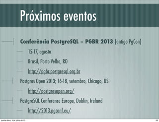Próximos eventos
Conferência PostgreSQL – PGBR 2013 (antigo PgCon)
15-17, agosto
Brasil, Porto Velho, RO
http://pgbr.postgresql.org.br
Postgres Open 2013; 16-18, setembro, Chicago, US
http://postgresopen.org/
PostgreSQL Conference Europe, Dublin, Ireland
http://2013.pgconf.eu/
26quinta-feira, 4 de julho de 13
 