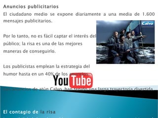 Anuncios publicitarios El ciudadano medio se expone diariamente a una media de 1.600 mensajes publicitarios. Por lo tanto, no es fácil captar el interés del  público; la risa es una de las mejores  maneras de conseguirlo. Los publicistas emplean la estrategia del  humor hasta en un 40% de los anuncios. Los anuncios de atún Calvo, han tenido una larga trayectoria divertida. El contagio de  la risa La posibilidad de colgar vídeos caseros en Youtube y otros sitios web permite nuevas formas de crear notoriedad sin apenas gastar dinero 