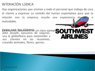 INTERACÍÓN LÚDICA Hay organizaciones que animan a todo el personal que trabaja de cara al cliente a expresar su sentido del humor espontáneo para que la relación con la empresa resulte una experiencia divertida e inolvidable.  La empresa Southwest en un claro ejemplo. Concursos Combinando las  estrategias  del regalo y del juego, obtenemos la clásica fórmula del concurso Jugar con los clientes John Joseph, ejecutivo de seguros, usa la globoflexia para sorprender a sus clientes en las reuniones, creando animales, flores, gorros. 