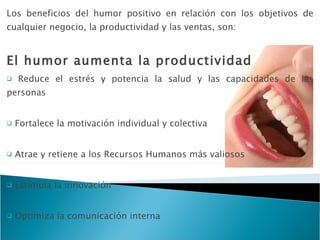 Los beneficios del humor positivo en relación con los objetivos de cualquier negocio, la productividad y las ventas, son: El humor aumenta la productividad Reduce el estrés y potencia la salud y las capacidades de las personas Fortalece la motivación individual y colectiva Atrae y retiene a los Recursos Humanos más valiosos Estimula la innovación Optimiza la comunicación interna Favorece  el aprendizaje Cohesiona los equipos humanos 