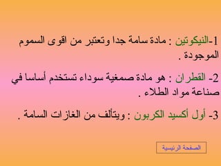 1-‫النيكوتين‬‫السموم‬ ‫اقوى‬ ‫من‬ ‫وتعتبر‬ ‫جدا‬ ‫سامة‬ ‫مادة‬ :
. ‫الموجودة‬
2-‫القطران‬‫في‬ ‫أساسا‬ ‫تستخدم‬ ‫سوداء‬ ‫صمغية‬ ‫مادة‬ ‫هو‬ :
. ‫الطلء‬ ‫مواد‬ ‫صناعة‬
3-‫الكربون‬ ‫أكسيد‬ ‫أول‬. ‫السامة‬ ‫الغازات‬ ‫من‬ ‫ويتألف‬ :
‫ا‬‫الرئيسية‬ ‫لصفحة‬
 