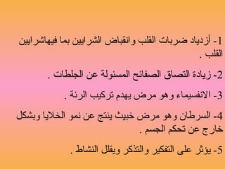 1‫فيهاشرايين‬ ‫بما‬ ‫الشرايين‬ ‫وانقباض‬ ‫القلب‬ ‫ضربات‬ ‫أزدياد‬ -
. ‫القلب‬
2. ‫الجلطات‬ ‫عن‬ ‫المسئولة‬ ‫الصفائح‬ ‫التصاق‬ ‫زيادة‬ -
3. ‫الرئة‬ ‫تركيب‬ ‫يهدم‬ ‫مرض‬ ‫وهو‬ ‫النفسيماء‬ -
4‫وبشكل‬ ‫الخليا‬ ‫نمو‬ ‫عن‬ ‫ينتج‬ ‫خبيث‬ ‫مرض‬ ‫وهو‬ ‫السرطان‬ -
. ‫الجسم‬ ‫تحكم‬ ‫عن‬ ‫خارج‬
5. ‫النشاط‬ ‫ويقلل‬ ‫والتذكر‬ ‫التفكير‬ ‫على‬ ‫يؤثر‬ -
 