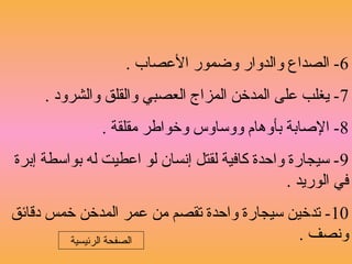 6. ‫العصاب‬ ‫وضمور‬ ‫والدوار‬ ‫الصداع‬ -
7. ‫والشرود‬ ‫والقلق‬ ‫العصبي‬ ‫المزاج‬ ‫المدخن‬ ‫على‬ ‫يغلب‬ -
8. ‫مقلقة‬ ‫وخواطر‬ ‫ووساوس‬ ‫بأوهام‬ ‫الصابة‬ -
9‫إبرة‬ ‫بواسطة‬ ‫له‬ ‫اعطيت‬ ‫لو‬ ‫إنسان‬ ‫لقتل‬ ‫كافية‬ ‫واحدة‬ ‫سيجارة‬ -
. ‫الوريد‬ ‫في‬
10‫دقائق‬ ‫خمس‬ ‫المدخن‬ ‫عمر‬ ‫من‬ ‫تقصم‬ ‫واحدة‬ ‫سيجارة‬ ‫تدخين‬ -
. ‫ونصف‬‫الرئيسية‬ ‫الصفحة‬
 