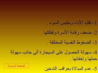 1. ‫السوء‬ ‫وجليس‬ ‫الاباء‬ ‫تقليد‬ -
2. ‫وتفككها‬ ‫الرسرة‬ ‫رقاابة‬ ‫ضعف‬ -
3. ‫المختلفة‬ ‫النفسية‬ ‫الضغوط‬ -
4‫رسهولة‬ ‫جانب‬ ‫الى‬ ‫السيجارة‬ ‫على‬ ‫الحصول‬ ‫رسهولة‬ -
. ‫وإخفائها‬ ‫حملها‬
5‫التدخين‬ ‫ابعواقب‬ ‫المبالة‬ ‫عدم‬ -
‫الرئيسية‬ ‫الصفحة‬
 