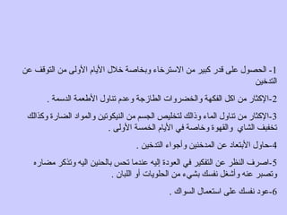 1‫عن‬ ‫التوقف‬ ‫من‬ ‫الولى‬ ‫اليام‬ ‫خلل‬ ‫وابخاصة‬ ‫الرسترخاء‬ ‫من‬ ‫كبير‬ ‫قدر‬ ‫على‬ ‫الحصول‬ -
‫التدخين‬
2. ‫الدرسمة‬ ‫العطعمة‬ ‫تناول‬ ‫وعدم‬ ‫الطازجة‬ ‫والخضروات‬ ‫الفكهة‬ ‫اكل‬ ‫من‬ ‫-الكثار‬
3‫وكذالك‬ ‫الضارة‬ ‫والمواد‬ ‫النيكوتين‬ ‫من‬ ‫الجسم‬ ‫لتخليص‬ ‫وذالك‬ ‫الماء‬ ‫تناول‬ ‫من‬ ‫-الكثار‬
. ‫الولى‬ ‫الخمسة‬ ‫اليام‬ ‫في‬ ‫وخاصة‬ ‫والقهوة‬ ‫الشاي‬ ‫تخفبف‬
4. ‫التدخين‬ ‫وأجواء‬ ‫المدخنين‬ ‫عن‬ ‫الابتعاد‬ ‫-حاول‬
5‫مضاره‬ ‫وتذكر‬ ‫اليه‬ ‫ابالحنين‬ ‫تحس‬ ‫عندما‬ ‫إليه‬ ‫العودة‬ ‫في‬ ‫التفكير‬ ‫عن‬ ‫النظر‬ ‫-اصرف‬
. ‫اللبان‬ ‫أو‬ ‫الحلويات‬ ‫من‬ ‫ابشيء‬ ‫نفسك‬ ‫وأشغل‬ ‫عنه‬ ‫وتصبر‬
6. ‫السواك‬ ‫ارستعمال‬ ‫على‬ ‫نفسك‬ ‫-عود‬
 