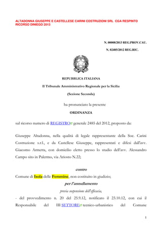 1
ALTADONNA GIUSEPPE E CASTELLESE CARINI COSTRUZIONI SRL CGA RESPINTO
RICORSO DINIEGO 2013
N. 00008/2013 REG.PROV.CAU.
N. 02485/2012 REG.RIC.
REPUBBLICA ITALIANA
Il Tribunale Amministrativo Regionale per la Sicilia
(Sezione Seconda)
ha pronunciato la presente
ORDINANZA
sul ricorso numero di REGISTRO generale 2485 del 2012, proposto da:
Giuseppe Altadonna, nella qualità di legale rappresentante della Soc. Carini
Costruzione s.r.l., e da Castellese Giuseppe, rappresentati e difesi dall'avv.
Giacomo Armetta, con domicilio eletto presso lo studio dell’avv. Alessandro
Campo sito in Palermo, via Ariosto N.22;
contro
Comune di Isola delle Femmine, non costituito in giudizio;
per l'annullamento
previa sospensione dell'efficacia,
- del provvedimento n. 20 del 25.9.12, notificato il 23.10.12, con cui il
Responsabile del III SETTORE tecnico-urbanistico del Comune
 