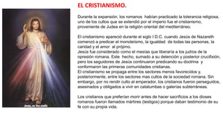 EL CRISTIANISMO.
Durante la expansión, los romanos habían practicado la tolerancia religiosa,
uno de los cultos que se extendió por el imperio fue el cristianismo,
proveniente de Judea en la religión oriental del mediterráneo.
El cristianismo apareció durante el siglo I D.C. cuando Jesús de Nazareth
comenzó a predicar el monoteísmo, la igualdad de todas las personas, la
caridad y el amor al prójimo.
Jesús fue considerado como el mesías que liberaría a los judíos de la
opresión romana. Este hecho, sumado a su detención y posterior crucifixión,
pero los seguidores de Jesús continuaron predicando su doctrina y
conformaron las primeras comunidades cristianas.
El cristianismo se propaga entre los sectores menos favorecidos y,
posteriormente, entre los sectores mas cultos de la sociedad romana. Sin
embargo, por no rendir culto al emperador, los cristianos fueron perseguidos,
asesinados y obligados a vivir en catatumbas o galerías subterráneas.
Los cristianos que preferían morir antes de hacer sacrificios a los dioses
romanos fueron llamados mártires (testigos) porque daban testimonio de su
fe con su propia vida.
 