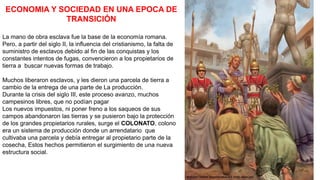 ECONOMIA Y SOCIEDAD EN UNA EPOCA DE
TRANSICIÓN
La mano de obra esclava fue la base de la economía romana.
Pero, a partir del siglo II, la influencia del cristianismo, la falta de
suministro de esclavos debido al fin de las conquistas y los
constantes intentos de fugas, convencieron a los propietarios de
tierra a buscar nuevas formas de trabajo.
Muchos liberaron esclavos, y les dieron una parcela de tierra a
cambio de la entrega de una parte de La producción.
Durante la crisis del siglo III, este proceso avanzo, muchos
campesinos libres, que no podían pagar
Los nuevos impuestos, ni poner freno a los saqueos de sus
campos abandonaron las tierras y se pusieron bajo la protección
de los grandes propietarios rurales, surge el COLONATO, colono
era un sistema de producción donde un arrendatario que
cultivaba una parcela y debía entregar al propietario parte de la
cosecha, Estos hechos permitieron el surgimiento de una nueva
estructura social.
 