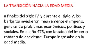 LA TRANSICIÓN HACIA LA EDAD MEDIA
a finales del siglo IV, y durante el siglo V, los
barbaros invadieron masivamente el imperio,
generando problemas económicos, políticos y
sociales. En el año 476, con la caída del imperio
romano de occidente, Europa ingresaba en la
edad media.
 