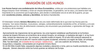 INVASIÓN DE LOS HUNOS
Los Hunos fueron una confederación de tribus Euroasiática, unidos por una aristocracia que hablaba una
lengua túrquica. Eran nómadas y vivían en chozas temporales, la ganadería, con la vaca, y la cacería eran más
importante en su economía que la agricultura, pero donde sí sobresalían era en el arte de la guerra, ya que
eran excelentes jinetes, veloces y decididos, de táctica impredecible.
El historiador romano Amiano Marcelino nos da una visión deformada de lo que eran los Hunos para los
romanos; “son seres imberbes, musculosos, salvajes, extraordinariamente resistentes al frio, al hambre y a la sed,
desfigurados por los ritos de deformación craneana y de circuncisión que practicaban, e ignorantes del fuego, de
la cocina y de la vivienda”.
Aprovechando las migraciones de los germanos, los unos lograron establecer pacíficamente en la frontera
oriental de Imperio Romano en el territorio de la actual Hungría, sin embargo, a mediados del siglo V, el rey huno
Atila, rompió las relaciones con los romanos y decidió invadir el imperio. En el año 439 comenzó atacando la
parte oriental. Luego en el año 451 marcho sobre la parte occidental, entrando a la región de Galia, sin embargo
Atila fue derrotado, en la batalla de los campos cataláunicos, por una coalición de romanos, francos,
burgundios y visigodos, comandados por el general romano Aecio.
En el 452 Atila invadió Italia, saqueando algunas ciudades y atacando a roma, pero su muerte acontecida un año
después. Genero desunión entre los hunos quienes se retiraron de Europa.
 