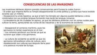 CONSECUENCIAS DE LAS INVASIONES
Las invasiones bárbaras dejaron grandes consecuencias para Europa la cuales fueron:
- El orden que imponía Roma se rompió desapareciendo la unida política y jurídica que hacia existido
durante casi un milenio.
- Desapareció la unida ligústica, ya que el latín fue tomado por algunos pueblo bárbaros y otros
combinados con sus propias lenguas formando mas tarde las lenguas romance.
- La decadencia de las ciudades se agravo, ya que los bárbaros preferían vivir en zonas rurales para
cultivar la tierra, apresurando las ruinas de las industrias y de la economía de occidente.
- Desapareció el comercio marítimo, pues los
germanos no tenían experiencia en el mar.
- Los romanos perdieron sus tierras ya que se
tuvieron que ceder a los germanos.
- La cultura de occidente se perdió ya que los
germanos retrocedieron años de cultura, pero
estableciendo sus culturas que después daría paso
a la potencia mundial de Europa.
 