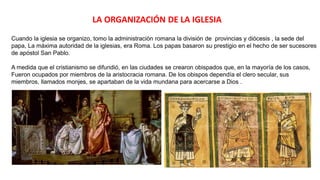 LA ORGANIZACIÓN DE LA IGLESIA
Cuando la iglesia se organizo, tomo la administración romana la división de provincias y diócesis , la sede del
papa, La máxima autoridad de la iglesias, era Roma. Los papas basaron su prestigio en el hecho de ser sucesores
de apóstol San Pablo.
A medida que el cristianismo se difundió, en las ciudades se crearon obispados que, en la mayoría de los casos,
Fueron ocupados por miembros de la aristocracia romana. De los obispos dependía el clero secular, sus
miembros, llamados monjes, se apartaban de la vida mundana para acercarse a Dios .
 