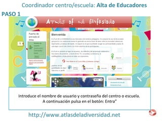 http://www.atlasdeladiversidad.net PASO 1 Coordinador centro/escuela:  Alta de Educadores Introduce el nombre de usuario y contraseña del centro o escuela.  A continuación pulsa en el botón: Entra” 