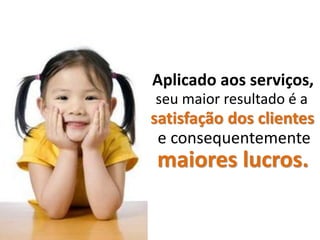 Aplicado aos serviços,
seu maior resultado é a
satisfação dos clientes
 e consequentemente
maiores lucros.
 