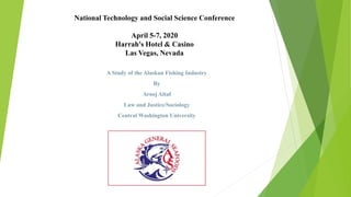 National Technology and Social Science Conference
April 5-7, 2020
Harrah's Hotel & Casino
Las Vegas, Nevada
A Study of the Alaskan Fishing Industry
By
Arooj Altaf
Law and Justice/Sociology
Central Washington University
 