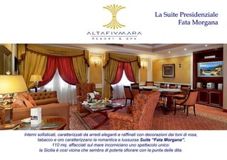 La Suite Presidenziale
                                                                                   Fata Morgana




Interni sofisticati, caratterizzati da arredi eleganti e raffinati con decorazioni dai toni di rosa,
        tabacco e oro caratterizzano la romantica e lussuosa Suite “Fata Morgana”.
                 110 mq. affacciati sul mare incorniciano uno spettacolo unico:
         la Sicilia è così vicina che sembra di poterla sfiorare con la punta delle dita.
 