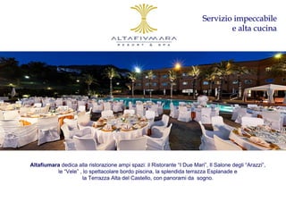 Servizio impeccabile
                                                                                  e alta cucina




Altafiumara dedica alla ristorazione ampi spazi: il Ristorante “I Due Mari”, Il Salone degli “Arazzi”,
          le “Vele” , lo spettacolare bordo piscina, la splendida terrazza Esplanade e
                     la Terrazza Alta del Castello, con panorami da sogno.
 