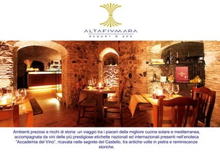 Ambienti preziosi e ricchi di storia: un viaggio tra i piaceri della migliore cucina solare e mediterranea,
accompagnata da vini delle più prestigiose etichette nazionali ed internazionali presenti nell’enoteca
 ”Accademia del Vino”, ricavata nelle segrete del Castello, tra antiche volte in pietra e reminiscenze
                                                  storiche.
 