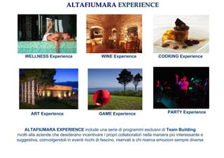 ALTAFIUMARA EXPERIENCE




    WELLNESS Experience                       WINE Experience                 COOKING Experience




       ART Experience                        GAME Experience                       PARTY Experience



     ALTAFIUMARA EXPERIENCE include una serie di programmi esclusivi di Team Building
rivolti alla aziende che desiderano incentivare i propri collaboratori nella maniera più interessante e
suggestiva, coinvolgendoli in eventi ricchi di fascino, riservati a chi ricerca emozioni sempre diverse
 