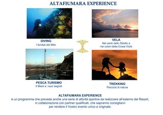 ALTAFIUMARA EXPERIENCE




                      DIVING                                               VELA
                                                                  Nei venti dello Stretto e
                  I fondali del Mito
                                                                 nei colori della Costa Viola




                  PESCA TURISMO                                         TREKKING
                 Il Mare e i suoi segreti                             Percorsi di natura


                                 ALTAFIUMARA EXPERIENCE
è un programma che prevede anche una serie di attività sportive da realizzare all’esterno del Resort,
               in collaborazione con partner qualificati, che sapranno consigliarvi
                          per rendere il Vostro evento unico e originale.
 